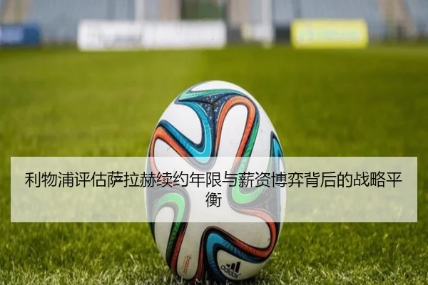 利物浦评估萨拉赫续约年限与薪资博弈背后的战略平衡