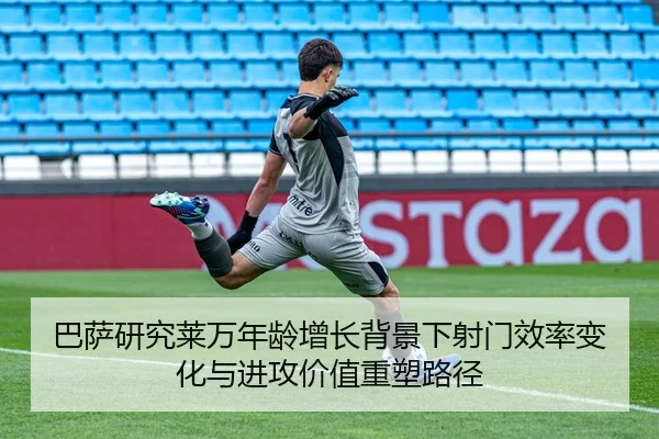 巴萨研究莱万年龄增长背景下射门效率变化与进攻价值重塑路径