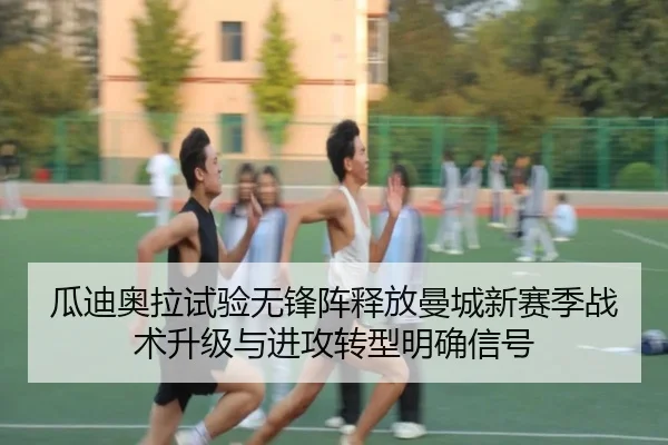 瓜迪奥拉试验无锋阵释放曼城新赛季战术升级与进攻转型明确信号